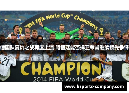德国队复仇之战再度上演 阿根廷能否捍卫荣誉继续领先争锋