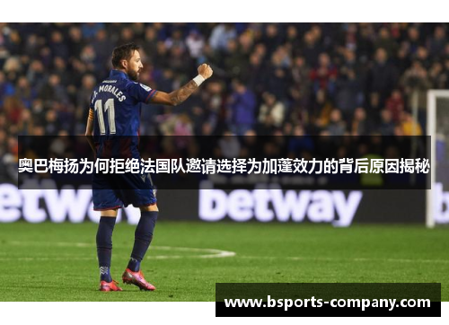 奥巴梅扬为何拒绝法国队邀请选择为加蓬效力的背后原因揭秘