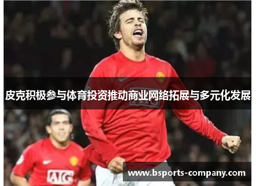 皮克积极参与体育投资推动商业网络拓展与多元化发展